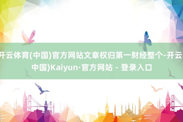 开云体育(中国)官方网站文章权归第一财经整个-开云(中国)Kaiyun·官方网站 - 登录入口