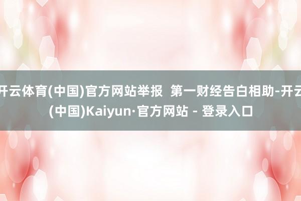 开云体育(中国)官方网站举报  第一财经告白相助-开云(中国)Kaiyun·官方网站 - 登录入口