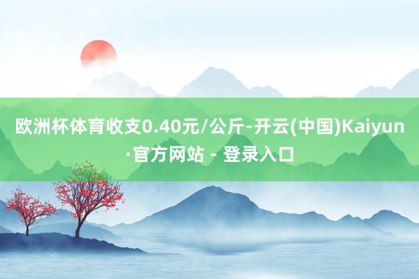 欧洲杯体育收支0.40元/公斤-开云(中国)Kaiyun·官方网站 - 登录入口