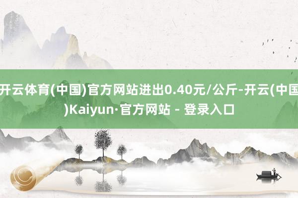 开云体育(中国)官方网站进出0.40元/公斤-开云(中国)Kaiyun·官方网站 - 登录入口