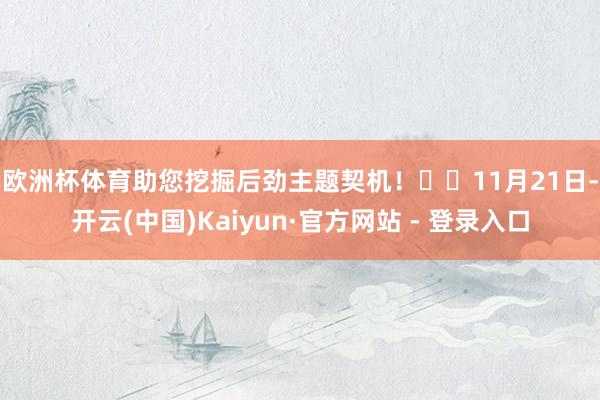 欧洲杯体育助您挖掘后劲主题契机！		　　11月21日-开云(中国)Kaiyun·官方网站 - 登录入口