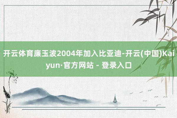 开云体育廉玉波2004年加入比亚迪-开云(中国)Kaiyun·官方网站 - 登录入口
