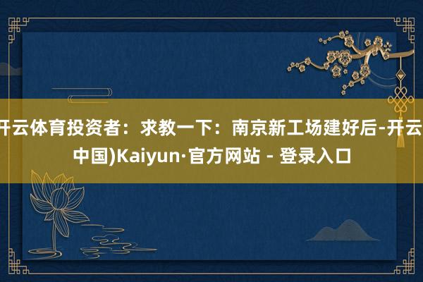 开云体育投资者:求教一下:南京新工场建好后-开云(中国)Kaiyun·官方网站 - 登录入口