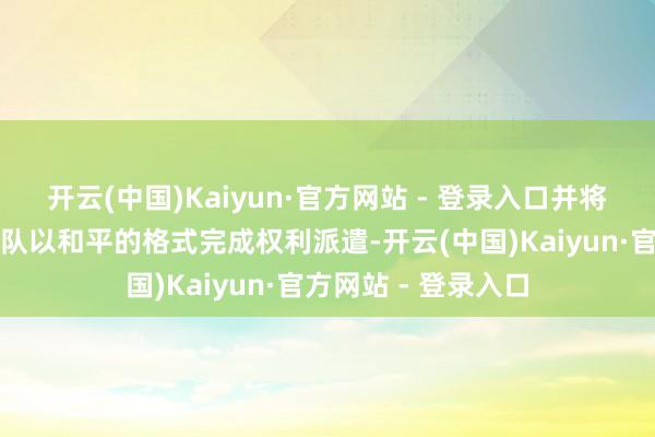 开云(中国)Kaiyun·官方网站 - 登录入口并将匡助特朗普越过团队以和平的格式完成权利派遣-开云(中国)Kaiyun·官方网站 - 登录入口