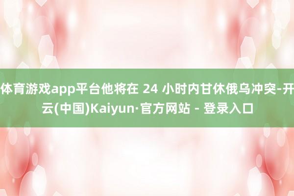 体育游戏app平台他将在 24 小时内甘休俄乌冲突-开云(中国)Kaiyun·官方网站 - 登录入口