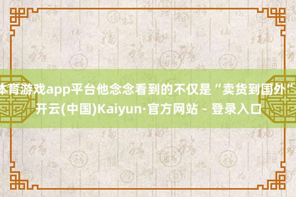 体育游戏app平台他念念看到的不仅是“卖货到国外”-开云(中国)Kaiyun·官方网站 - 登录入口