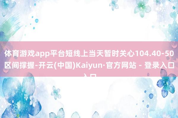 体育游戏app平台短线上当天暂时关心104.40-50区间撑握-开云(中国)Kaiyun·官方网站 - 登录入口