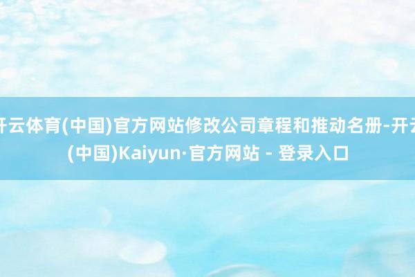 开云体育(中国)官方网站修改公司章程和推动名册-开云(中国)Kaiyun·官方网站 - 登录入口
