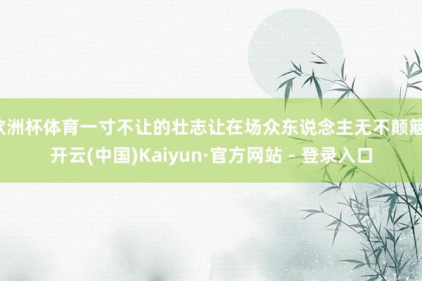 欧洲杯体育一寸不让的壮志让在场众东说念主无不颠簸-开云(中国)Kaiyun·官方网站 - 登录入口