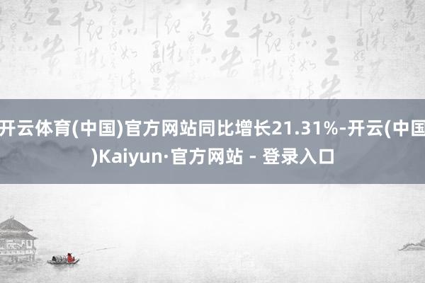 开云体育(中国)官方网站同比增长21.31%-开云(中国)Kaiyun·官方网站 - 登录入口