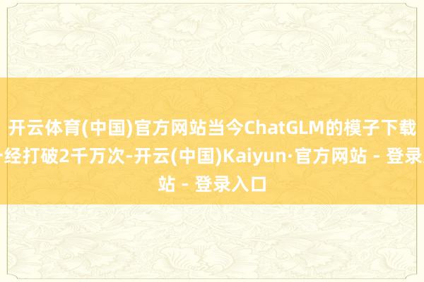开云体育(中国)官方网站当今ChatGLM的模子下载量一经打破2千万次-开云(中国)Kaiyun·官方网站 - 登录入口