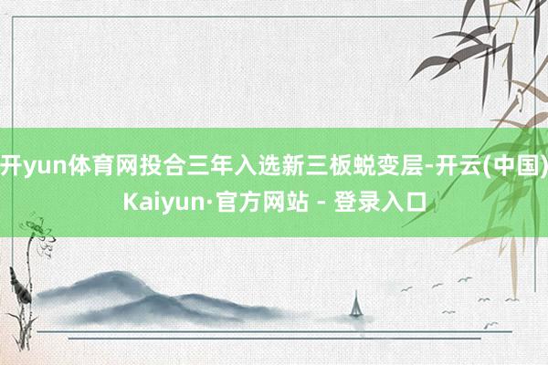 开yun体育网投合三年入选新三板蜕变层-开云(中国)Kaiyun·官方网站 - 登录入口