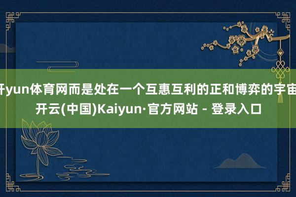 开yun体育网而是处在一个互惠互利的正和博弈的宇宙-开云(中国)Kaiyun·官方网站 - 登录入口