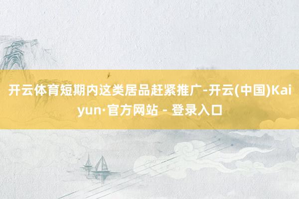 开云体育 短期内这类居品赶紧推广-开云(中国)Kaiyun·官方网站 - 登录入口