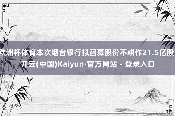 欧洲杯体育本次烟台银行拟召募股份不耕作21.5亿股-开云(中国)Kaiyun·官方网站 - 登录入口