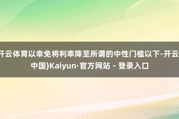 开云体育以幸免将利率降至所谓的中性门槛以下-开云(中国)Kaiyun·官方网站 - 登录入口