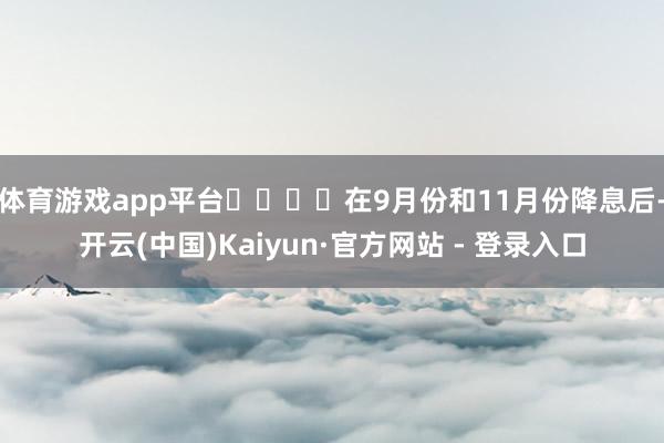 体育游戏app平台    在9月份和11月份降息后-开云(中国)Kaiyun·官方网站 - 登录入口
