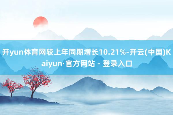 开yun体育网较上年同期增长10.21%-开云(中国)Kaiyun·官方网站 - 登录入口