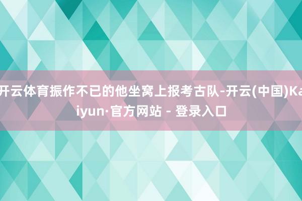 开云体育振作不已的他坐窝上报考古队-开云(中国)Kaiyun·官方网站 - 登录入口