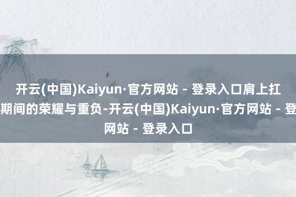 开云(中国)Kaiyun·官方网站 - 登录入口肩上扛着一个期间的荣耀与重负-开云(中国)Kaiyun·官方网站 - 登录入口