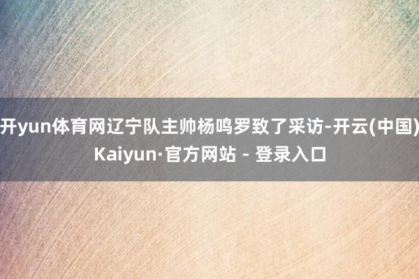 开yun体育网辽宁队主帅杨鸣罗致了采访-开云(中国)Kaiyun·官方网站 - 登录入口