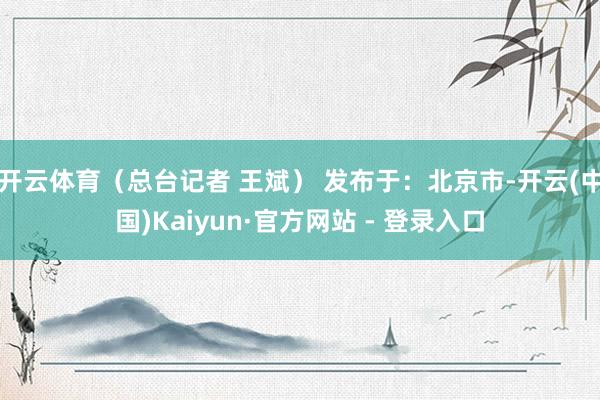 开云体育（总台记者 王斌） 发布于：北京市-开云(中国)Kaiyun·官方网站 - 登录入口