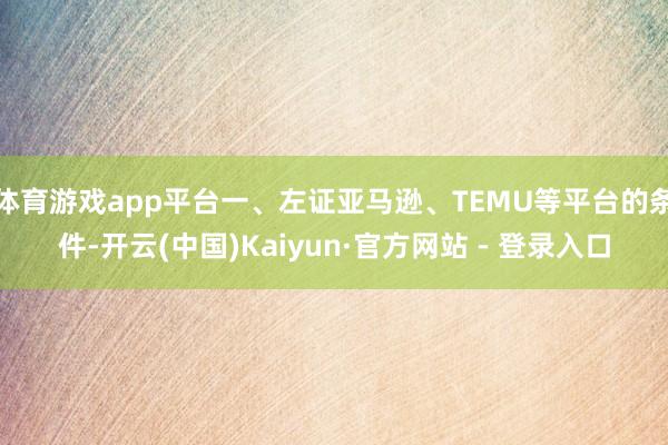 体育游戏app平台一、左证亚马逊、TEMU等平台的条件-开云(中国)Kaiyun·官方网站 - 登录入口