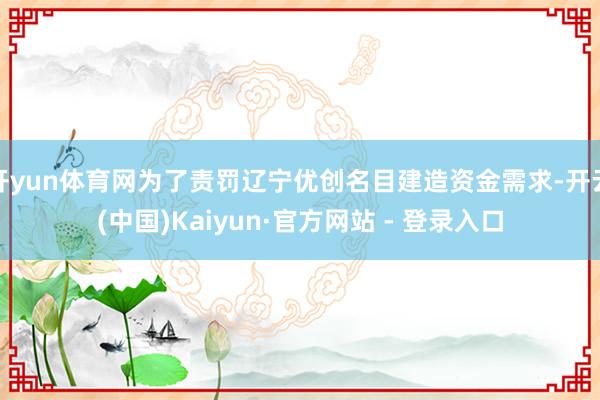 开yun体育网为了责罚辽宁优创名目建造资金需求-开云(中国)Kaiyun·官方网站 - 登录入口