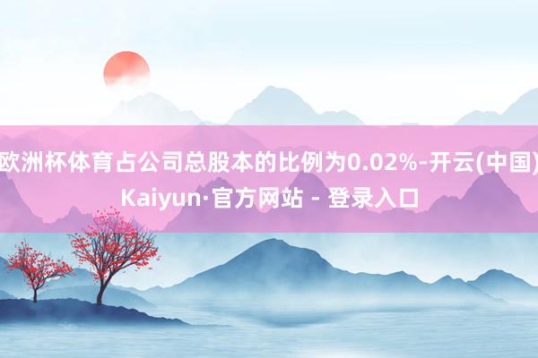 欧洲杯体育占公司总股本的比例为0.02%-开云(中国)Kaiyun·官方网站 - 登录入口