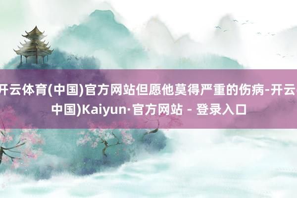 开云体育(中国)官方网站但愿他莫得严重的伤病-开云(中国)Kaiyun·官方网站 - 登录入口