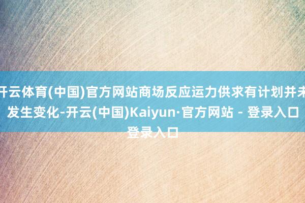 开云体育(中国)官方网站商场反应运力供求有计划并未发生变化-开云(中国)Kaiyun·官方网站 - 登录入口