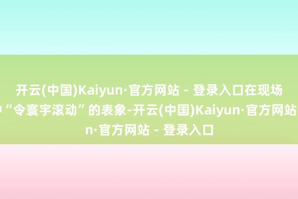 开云(中国)Kaiyun·官方网站 - 登录入口在现场唱出了一种“令寰宇滚动”的表象-开云(中国)Kaiyun·官方网站 - 登录入口