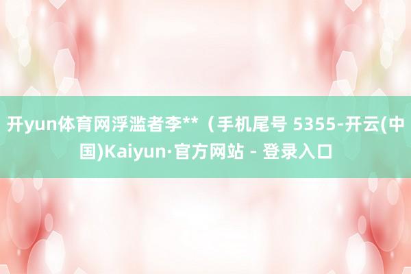 开yun体育网浮滥者李**（手机尾号 5355-开云(中国)Kaiyun·官方网站 - 登录入口