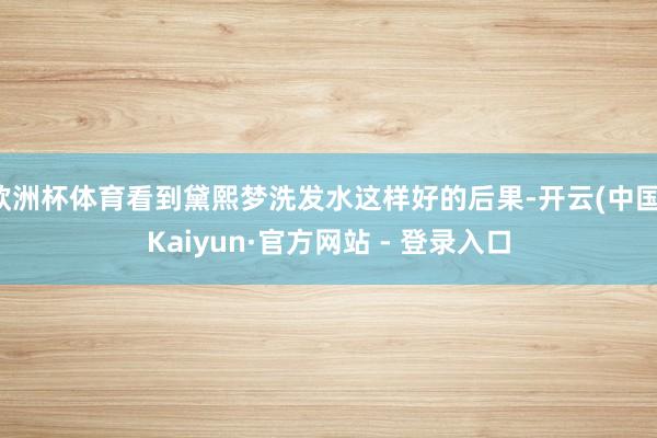 欧洲杯体育看到黛熙梦洗发水这样好的后果-开云(中国)Kaiyun·官方网站 - 登录入口