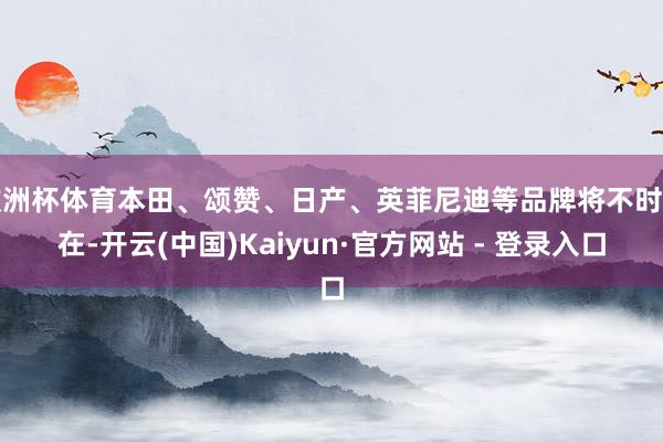 欧洲杯体育本田、颂赞、日产、英菲尼迪等品牌将不时存在-开云(中国)Kaiyun·官方网站 - 登录入口