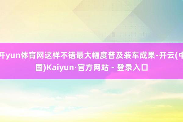 开yun体育网这样不错最大幅度普及装车成果-开云(中国)Kaiyun·官方网站 - 登录入口