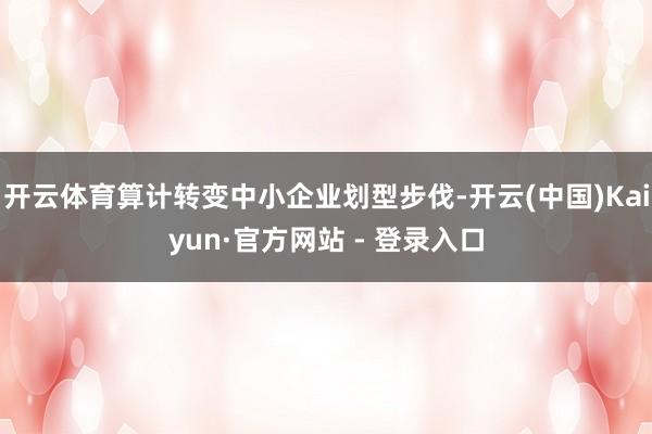 开云体育算计转变中小企业划型步伐-开云(中国)Kaiyun·官方网站 - 登录入口