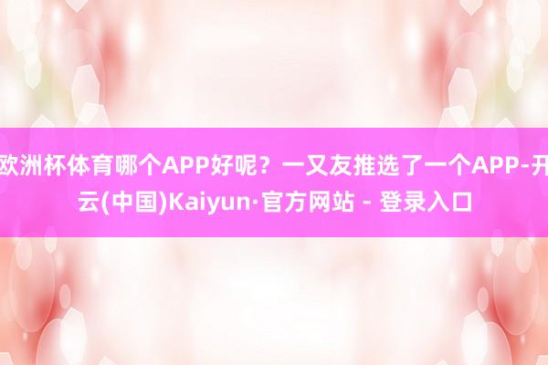 欧洲杯体育哪个APP好呢?一又友推选了一个APP-开云(中国)Kaiyun·官方网站 - 登录入口