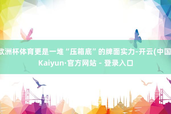 欧洲杯体育更是一堆“压箱底”的牌面实力-开云(中国)Kaiyun·官方网站 - 登录入口