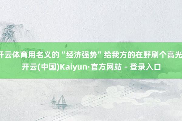 开云体育用名义的“经济强势”给我方的在野刷个高光-开云(中国)Kaiyun·官方网站 - 登录入口