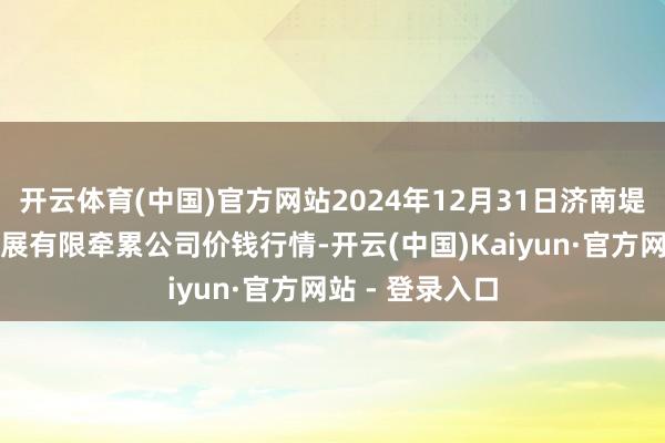 开云体育(中国)官方网站2024年12月31日济南堤口果品批发发展有限牵累公司价钱行情-开云(中国)Kaiyun·官方网站 - 登录入口