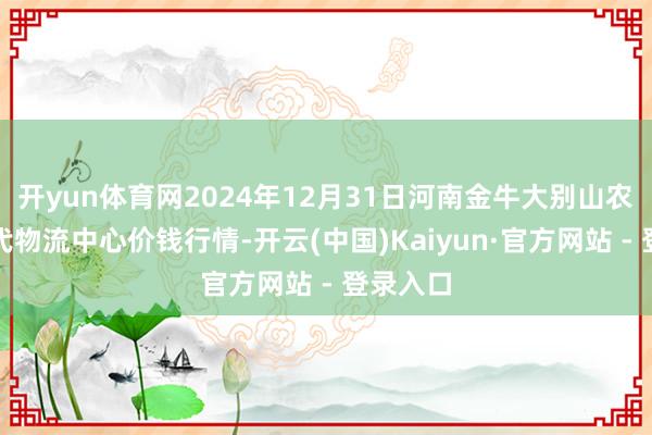 开yun体育网2024年12月31日河南金牛大别山农家具当代物流中心价钱行情-开云(中国)Kaiyun·官方网站 - 登录入口