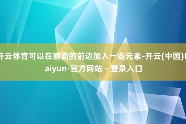 开云体育可以在画面的前边加入一些元素-开云(中国)Kaiyun·官方网站 - 登录入口