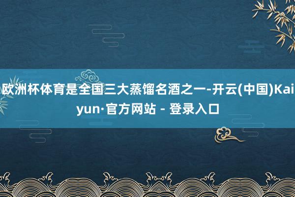 欧洲杯体育是全国三大蒸馏名酒之一-开云(中国)Kaiyun·官方网站 - 登录入口