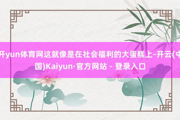 开yun体育网这就像是在社会福利的大蛋糕上-开云(中国)Kaiyun·官方网站 - 登录入口