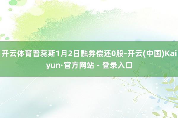 开云体育普蕊斯1月2日融券偿还0股-开云(中国)Kaiyun·官方网站 - 登录入口