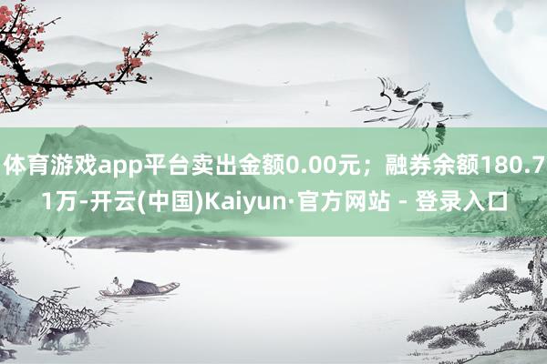 体育游戏app平台卖出金额0.00元;融券余额180.71万-开云(中国)Kaiyun·官方网站 - 登录入口