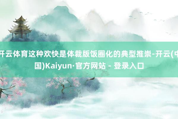 开云体育这种欢快是体裁版饭圈化的典型推崇-开云(中国)Kaiyun·官方网站 - 登录入口