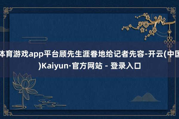 体育游戏app平台顾先生涯眷地给记者先容-开云(中国)Kaiyun·官方网站 - 登录入口