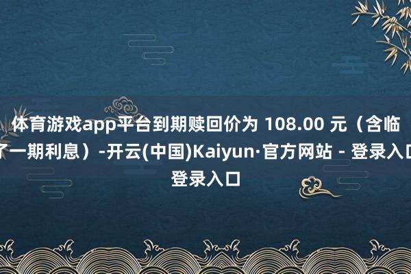 体育游戏app平台到期赎回价为 108.00 元(含临了一期利息)-开云(中国)Kaiyun·官方网站 - 登录入口
